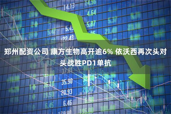 郑州配资公司 康方生物高开逾6% 依沃西再次头对头战胜PD1单抗