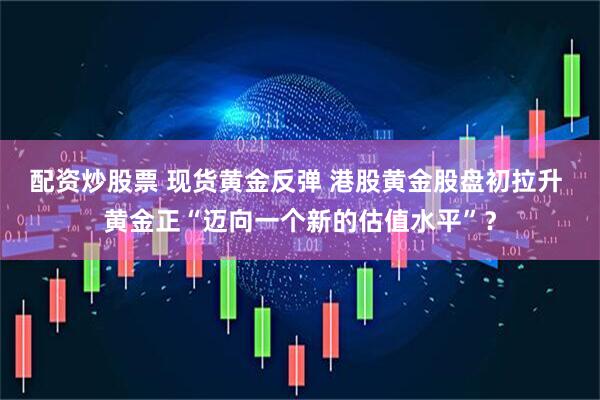 配资炒股票 现货黄金反弹 港股黄金股盘初拉升 黄金正“迈向一个新的估值水平”？