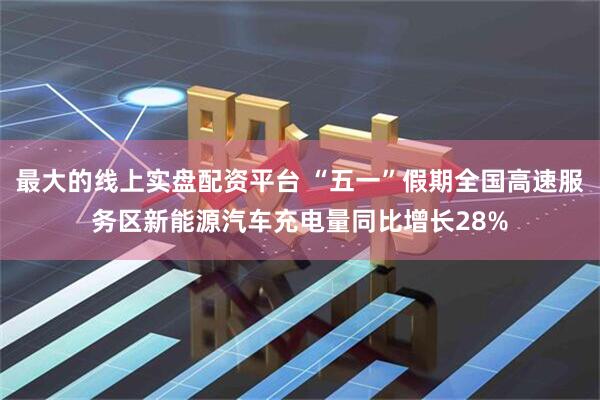 最大的线上实盘配资平台 “五一”假期全国高速服务区新能源汽车充电量同比增长28%