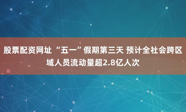 股票配资网址 “五一”假期第三天 预计全社会跨区域人员流动量超2.8亿人次