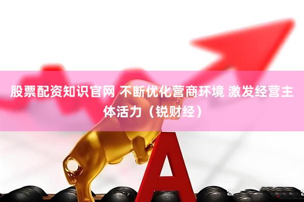 股票配资知识官网 不断优化营商环境 激发经营主体活力（锐财经）