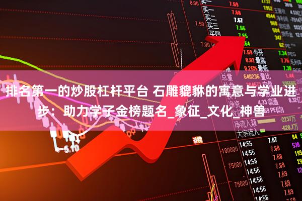 排名第一的炒股杠杆平台 石雕貔貅的寓意与学业进步：助力学子金榜题名_象征_文化_神兽