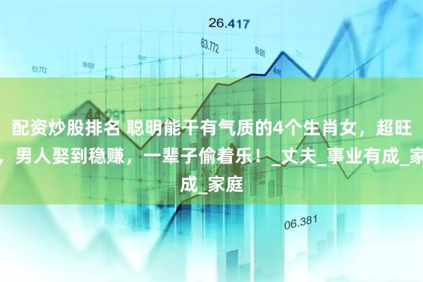 配资炒股排名 聪明能干有气质的4个生肖女，超旺夫，男人娶到稳赚，一辈子偷着乐！_丈夫_事业有成_家庭