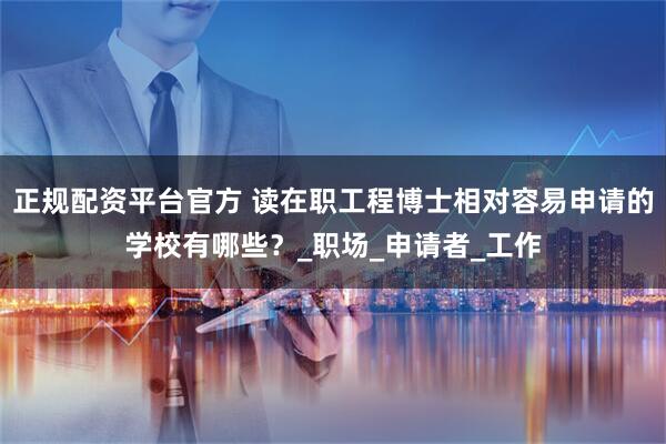 正规配资平台官方 读在职工程博士相对容易申请的学校有哪些？_职场_申请者_工作