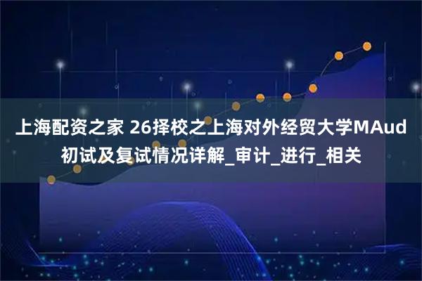 上海配资之家 26择校之上海对外经贸大学MAud初试及复试情况详解_审计_进行_相关