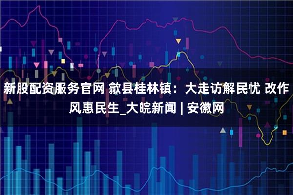 新股配资服务官网 歙县桂林镇：大走访解民忧 改作风惠民生_大皖新闻 | 安徽网