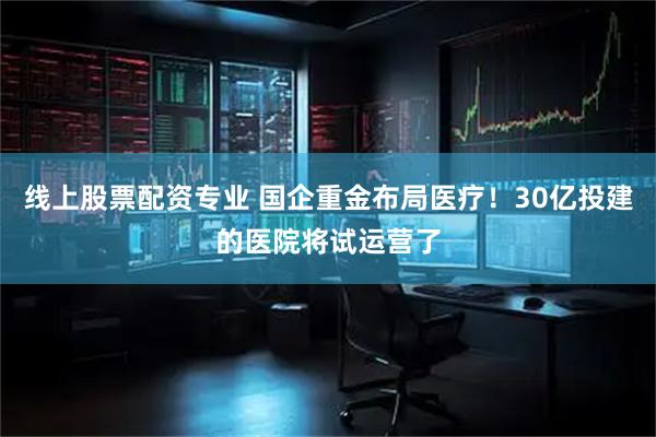 线上股票配资专业 国企重金布局医疗！30亿投建的医院将试运营了