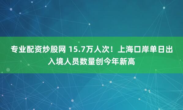 专业配资炒股网 15.7万人次！上海口岸单日出入境人员数量创今年新高