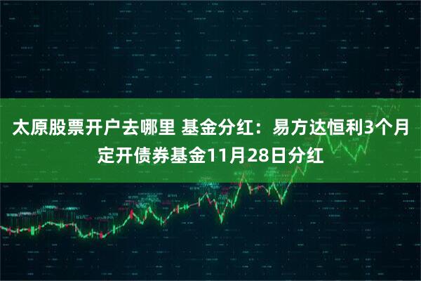 太原股票开户去哪里 基金分红：易方达恒利3个月定开债券基金11月28日分红